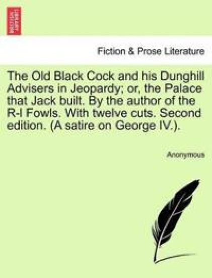 The Old Black Cock and His Dunghill Advisers in Jeopardy; Or, the Palace That Jack Built. by the Author of the R-L Fowls. with Twelve Cuts. Second Edition. (a Satire on George IV.).
