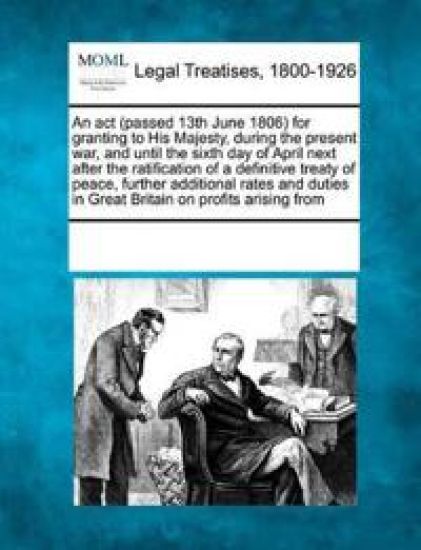 An ACT (Passed 13th June 1806) for Granting to His Majesty, During the Present War, and Until the Sixth Day of April Next After the Ratification of a Definitive Treaty of Peace, Further Additional Rates and Duties in Great Britain on Profits Arising from