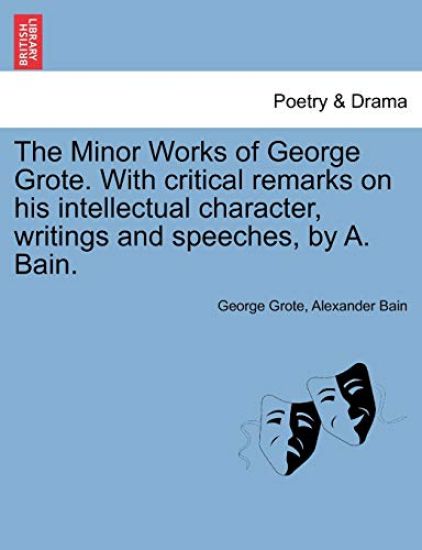 The Minor Works of George Grote. with Critical Remarks on His Intellectual Character, Writings and Speeches, by A. Bain.