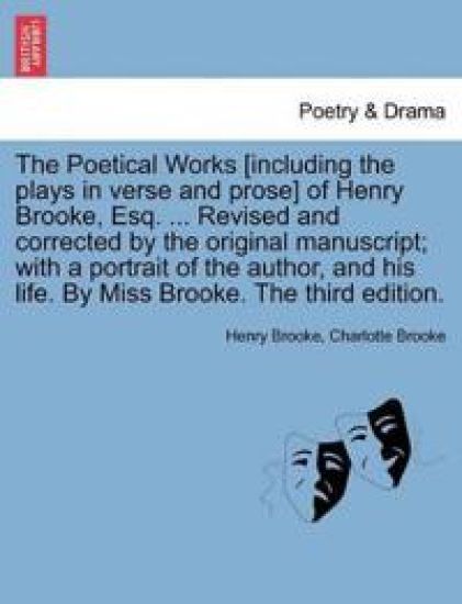 The Poetical Works [Including the Plays in Verse and Prose] of Henry Brooke, Esq. ... Revised and Corrected by the Original Manuscript; With a Portrait of the Author, and His Life. by Miss Brooke. the Third Edition.
