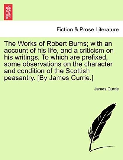The Works of Robert Burns; With an Account of His Life, and a Criticism on His Writings. to Which Are Prefixed, Some Observations on the Character and Condition of the Scottish Peasantry. [By James Currie.]