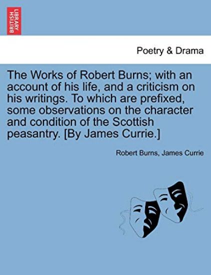 The Works of Robert Burns; With an Account of His Life, and a Criticism on His Writings. to Which Are Prefixed, Some Observations on the Character and Condition of the Scottish Peasantry. [By James Currie.]