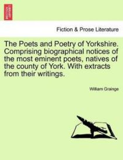 The Poets and Poetry of Yorkshire. Comprising Biographical Notices of the Most Eminent Poets, Natives of the County of York. with Extracts from Their Writings. Volume First