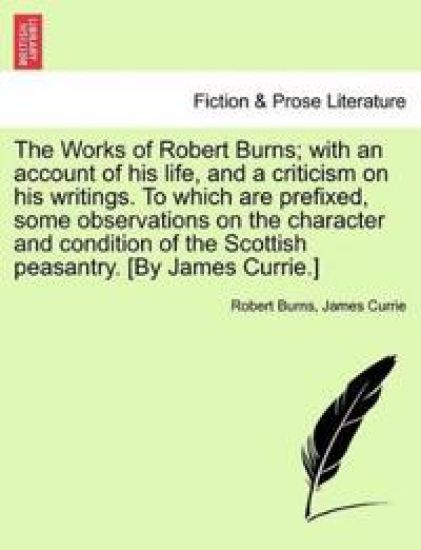The Works of Robert Burns; With an Account of His Life, and a Criticism on His Writings. to Which Are Prefixed, Some Observations on the Character and Condition of the Scottish Peasantry. [By James Currie.]