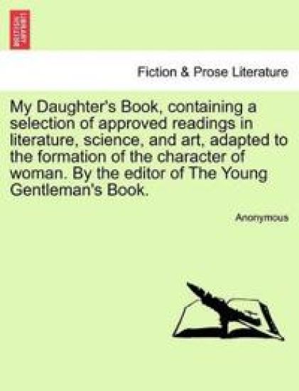 My Daughter's Book, Containing a Selection of Approved Readings in Literature, Science, and Art, Adapted to the Formation of the Character of Woman. by the Editor of the Young Gentleman's Book.