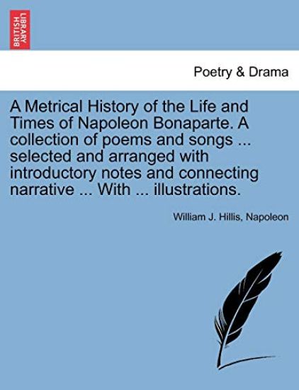 A Metrical History of the Life and Times of Napoleon Bonaparte. A collection of poems and songs ... selected and arranged with introductory notes and connecting narrative ... With ... illustrations.