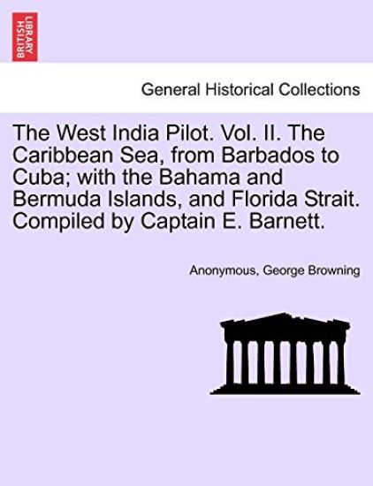 The West India Pilot. Vol. II. the Caribbean Sea, from Barbados to Cuba; With the Bahama and Bermuda Islands, and Florida Strait. Compiled by Captain E. Barnett.