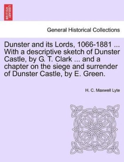 Dunster and Its Lords, 1066-1881 ... with a Descriptive Sketch of Dunster Castle, by G. T. Clark ... and a Chapter on the Siege and Surrender of Dunster Castle, by E. Green.