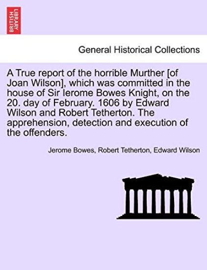 A True Report of the Horrible Murther [Of Joan Wilson], Which Was Committed in the House of Sir Ierome Bowes Knight, on the 20. Day of February. 1606 by Edward Wilson and Robert Tetherton. the Apprehension, Detection and Execution of the Offenders.