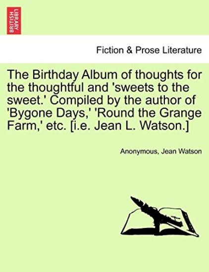 The Birthday Album of Thoughts for the Thoughtful and 'sweets to the Sweet.' Compiled by the Author of 'bygone Days, ' 'round the Grange Farm, ' Etc. [i.E. Jean L. Watson.]