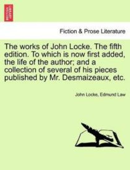 The Works of John Locke. the Fifth Edition. to Which Is Now First Added, the Life of the Author; And a Collection of Several of His Pieces Published by Mr. Desmaizeaux, Etc.