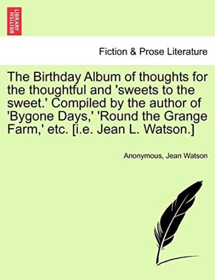 The Birthday Album of Thoughts for the Thoughtful and 'Sweets to the Sweet.' Compiled by the Author of 'Bygone Days, ' 'Round the Grange Farm, ' Etc. [I.E. Jean L. Watson.]