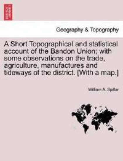 A Short Topographical and Statistical Account of the Bandon Union; With Some Observations on the Trade, Agriculture, Manufactures and Tideways of the District. [With a Map.]