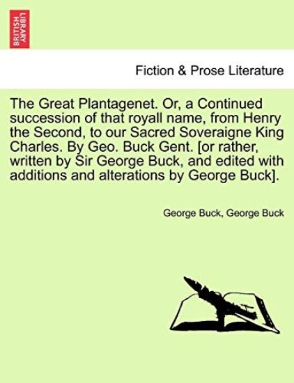 The Great Plantagenet. Or, a Continued Succession of That Royall Name, from Henry the Second, to Our Sacred Soveraigne King Charles. by Geo. Buck Gent. [Or Rather, Written by Sir George Buck, and Edited with Additions and Alterations by George Buck].