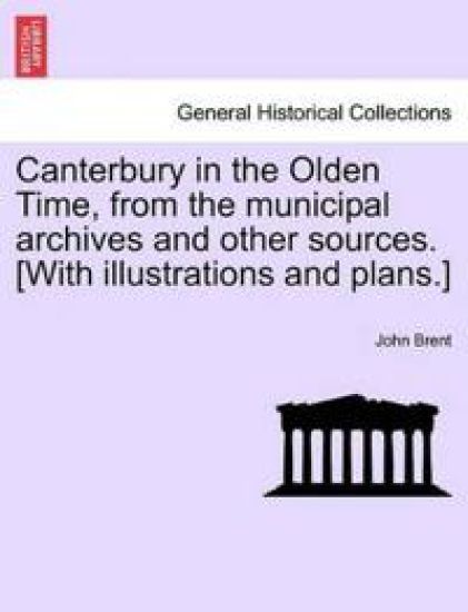 Canterbury in the Olden Time, from the Municipal Archives and Other Sources. [With Illustrations and Plans.]
