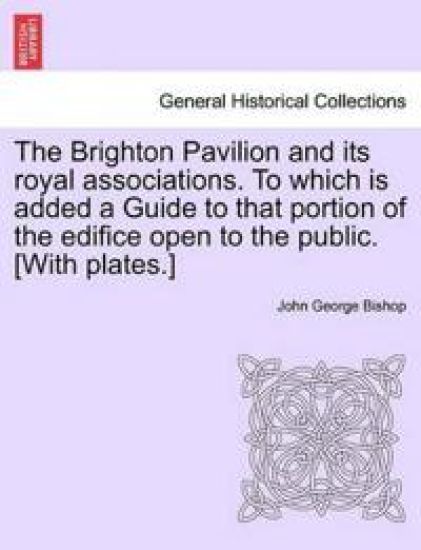 The Brighton Pavilion and Its Royal Associations. to Which Is Added a Guide to That Portion of the Edifice Open to the Public. [With Plates.]
