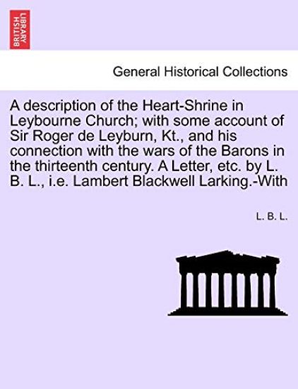A Description of the Heart-Shrine in Leybourne Church; With Some Account of Sir Roger de Leyburn, Kt., and His Connection with the Wars of the Barons in the Thirteenth Century. a Letter, Etc. by L. B. L., i.e. Lambert Blackwell Larking.-With
