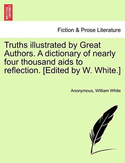 Truths Illustrated by Great Authors. a Dictionary of Nearly Four Thousand AIDS to Reflection. [Edited by W. White.]