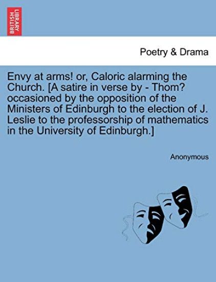 Envy at Arms! Or, Caloric Alarming the Church. [a Satire in Verse by - Thom? Occasioned by the Opposition of the Ministers of Edinburgh to the Election of J. Leslie to the Professorship of Mathematics in the University of Edinburgh.]