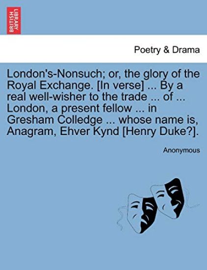 London's-Nonsuch; Or, the Glory of the Royal Exchange. [in Verse] ... by a Real Well-Wisher to the Trade ... of ... London, a Present Fellow ... in Gresham Colledge ... Whose Name Is, Anagram, Ehver Kynd [henry Duke?].