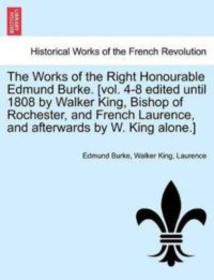 The Works of the Right Honourable Edmund Burke. [Vol. 4-8 Edited Until 1808 by Walker King, Bishop of Rochester, and French Laurence, and Afterwards by W. King Alone.]