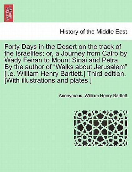 Forty Days in the Desert on the Track of the Israelites; Or, a Journey from Cairo by Wady Feiran to Mount Sinai and Petra. by the Author of "Walks about Jerusalem" [I.E. William Henry Bartlett.] Third Edition. [With Illustrations and Plates.]