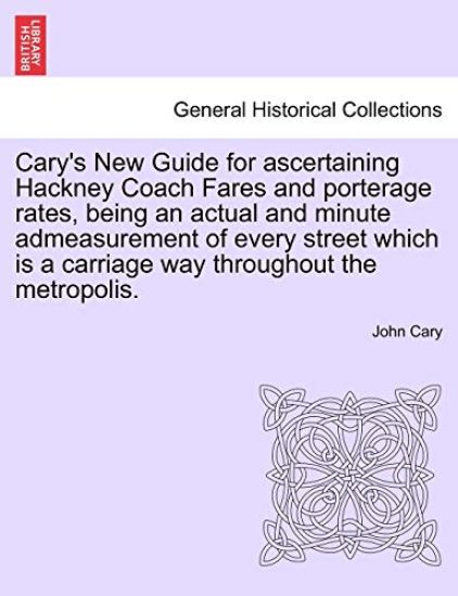 Cary's New Guide for Ascertaining Hackney Coach Fares and Porterage Rates, Being an Actual and Minute Admeasurement of Every Street Which Is a Carriage Way Throughout the Metropolis.