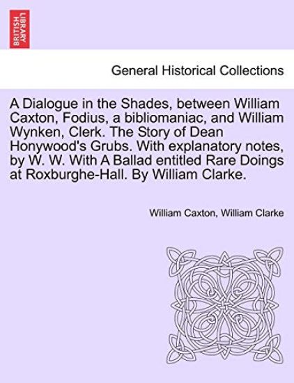 A Dialogue in the Shades, Between William Caxton, Fodius, a Bibliomaniac, and William Wynken, Clerk. the Story of Dean Honywood's Grubs. with Explanatory Notes, by W. W. with a Ballad Entitled Rare Doings at Roxburghe-Hall. by William Clarke.