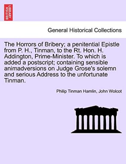 The Horrors of Bribery; A Penitential Epistle from P. H., Tinman, to the Rt. Hon. H. Addington, Prime-Minister. to Which Is Added a Postscript; Containing Sensible Animadversions on Judge Grose's Solemn and Serious Address to the Unfortunate Tinman.