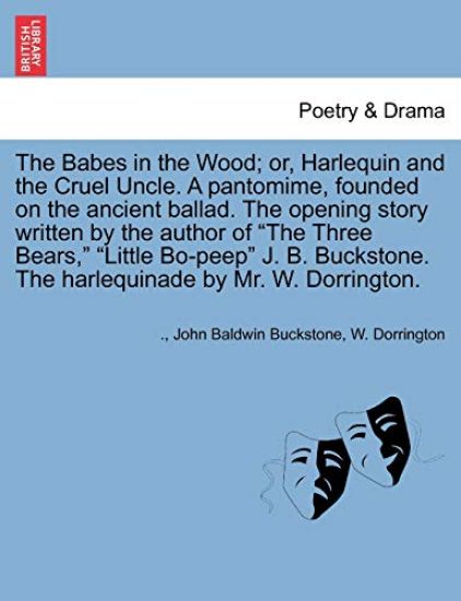 The Babes in the Wood; Or, Harlequin and the Cruel Uncle. a Pantomime, Founded on the Ancient Ballad. the Opening Story Written by the Author of the Three Bears, Little Bo-Peep J. B. Buckstone. the Harlequinade by Mr. W. Dorrington.