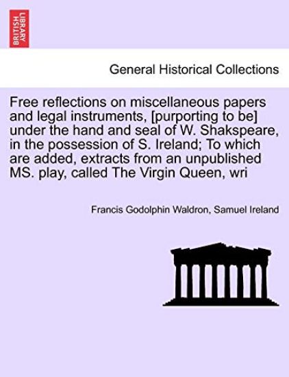 Free Reflections on Miscellaneous Papers and Legal Instruments, [Purporting to Be] Under the Hand and Seal of W. Shakspeare, in the Possession of S. Ireland; To Which Are Added, Extracts from an Unpublished Ms. Play, Called the Virgin Queen, Wri