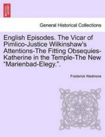 English Episodes. the Vicar of Pimlico-Justice Wilkinshaw's Attentions-The Fitting Obsequies-Katherine in the Temple-The New "Marienbad-Elegy.."