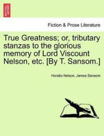 True Greatness; Or, Tributary Stanzas to the Glorious Memory of Lord Viscount Nelson, Etc. [By T. Sansom.]