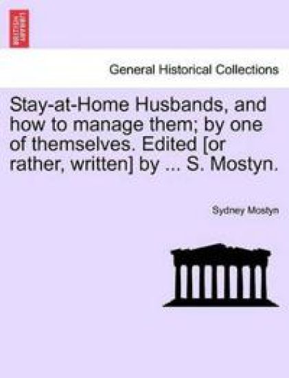 Stay-At-Home Husbands, and How to Manage Them; By One of Themselves. Edited [Or Rather, Written] by ... S. Mostyn.