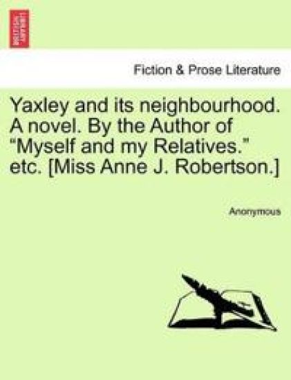 Yaxley and Its Neighbourhood. a Novel. by the Author of "Myself and My Relatives." Etc. [Miss Anne J. Robertson.]
