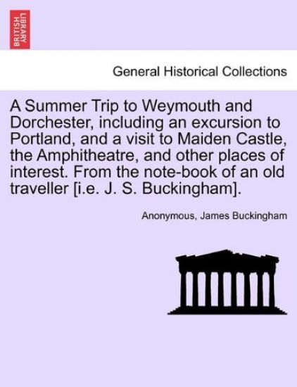 A Summer Trip to Weymouth and Dorchester, Including an Excursion to Portland, and a Visit to Maiden Castle, the Amphitheatre, and Other Places of Interest. from the Note-Book of an Old Traveller [I.E. J. S. Buckingham].