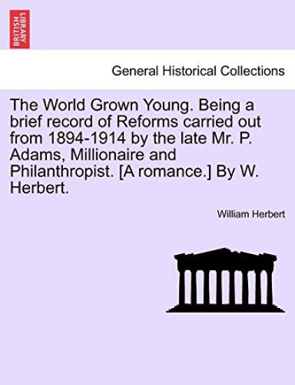 The World Grown Young. Being a Brief Record of Reforms Carried Out from 1894-1914 by the Late Mr. P. Adams, Millionaire and Philanthropist. [A Romance.] by W. Herbert.