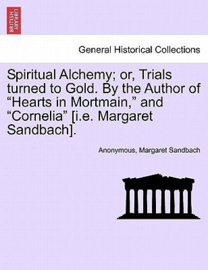 Spiritual Alchemy; or, Trials turned to Gold. By the Author of "Hearts in Mortmain," and "Cornelia" [i.e. Margaret Sandbach].