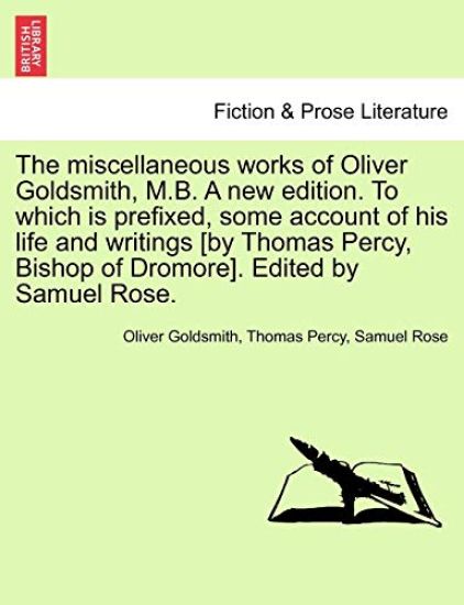 The Miscellaneous Works of Oliver Goldsmith, M.B. a New Edition. to Which Is Prefixed, Some Account of His Life and Writings [By Thomas Percy, Bishop of Dromore]. Edited by Samuel Rose.
