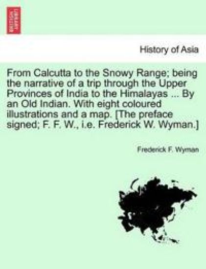 From Calcutta to the Snowy Range; Being the Narrative of a Trip Through the Upper Provinces of India to the Himalayas ... by an Old Indian. with Eight Coloured Illustrations and a Map. [The Preface Signed; F. F. W., i.e. Frederick W. Wyman.]