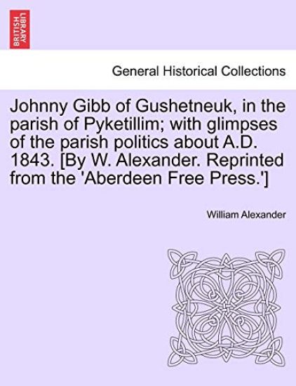 Johnny Gibb of Gushetneuk, in the Parish of Pyketillim; With Glimpses of the Parish Politics about A.D. 1843. [By W. Alexander. Reprinted from the 'Aberdeen Free Press.']