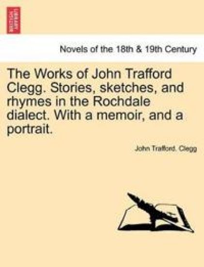 The Works of John Trafford Clegg. Stories, Sketches, and Rhymes in the Rochdale Dialect. with a Memoir, and a Portrait.