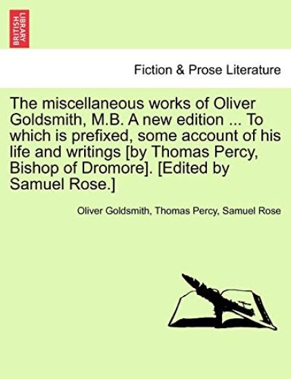 The Miscellaneous Works of Oliver Goldsmith, M.B. a New Edition ... to Which Is Prefixed, Some Account of His Life and Writings [By Thomas Percy, Bishop of Dromore]. [Edited by Samuel Rose.]
