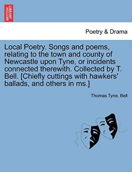 Local Poetry. Songs and Poems, Relating to the Town and County of Newcastle Upon Tyne, or Incidents Connected Therewith. Collected by T. Bell. [Chiefly Cuttings with Hawkers' Ballads, and Others in MS.] Vol. I