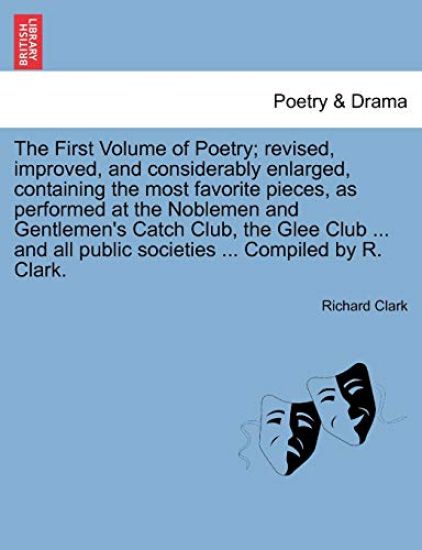 The First Volume of Poetry; revised, improved, and considerably enlarged, containing the most favorite pieces, as performed at the Noblemen and Gentlemen's Catch Club, the Glee Club ... and all public societies ... Compiled by R. Clark.