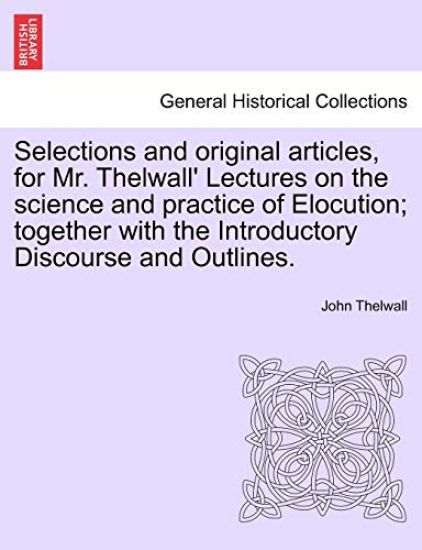 Selections and Original Articles, for Mr. Thelwall' Lectures on the Science and Practice of Elocution; Together with the Introductory Discourse and Outlines.