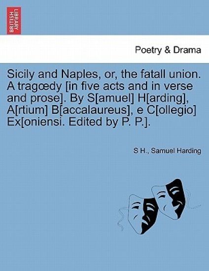 Sicily and Naples, Or, the Fatall Union. a Trag Dy [In Five Acts and in Verse and Prose]. by S[amuel] H[arding], A[rtium] B[accalaureus], E C[ollegio] Ex[oniensi. Edited by P. P.].