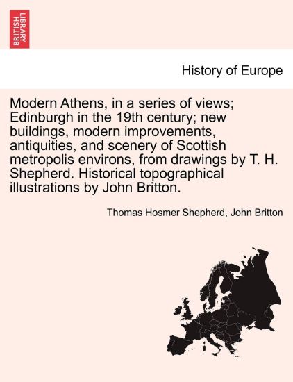 Modern Athens, in a Series of Views; Edinburgh in the 19th Century; New Buildings, Modern Improvements, Antiquities, and Scenery of Scottish Metropolis Environs, from Drawings by T. H. Shepherd. Historical Topographical Illustrations by John Britton.