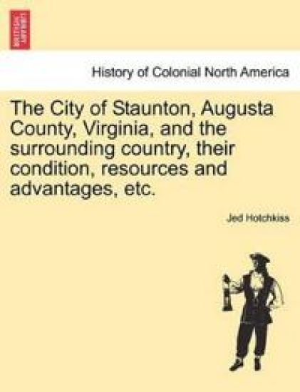 The City of Staunton, Augusta County, Virginia, and the Surrounding Country, Their Condition, Resources and Advantages, Etc.Vol.I
