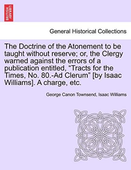 The Doctrine of the Atonement to Be Taught Without Reserve; Or, the Clergy Warned Against the Errors of a Publication Entitled, Tracts for the Times, No. 80.-Ad Clerum [by Isaac Williams]. a Charge, Etc.